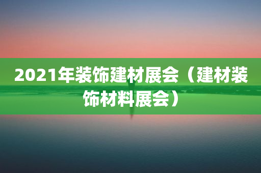 2021年装饰建材展会（建材装饰材料展会）