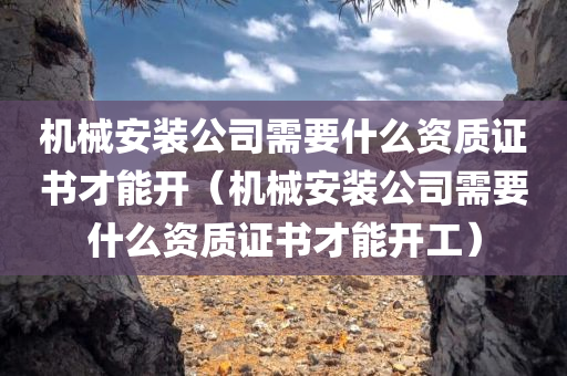 机械安装公司需要什么资质证书才能开（机械安装公司需要什么资质证书才能开工）