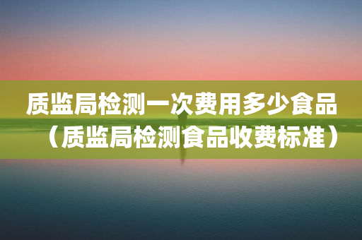 质监局检测一次费用多少食品（质监局检测食品收费标准）