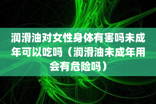 润滑油对女性身体有害吗未成年可以吃吗（润滑油未成年用会有危险吗）