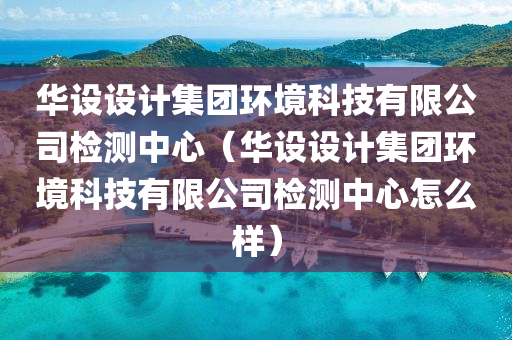 华设设计集团环境科技有限公司检测中心（华设设计集团环境科技有限公司检测中心怎么样）