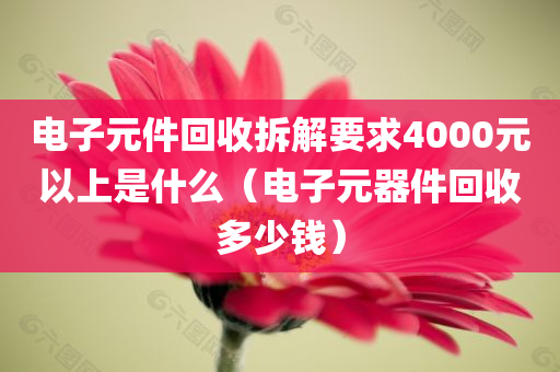 电子元件回收拆解要求4000元以上是什么（电子元器件回收多少钱）