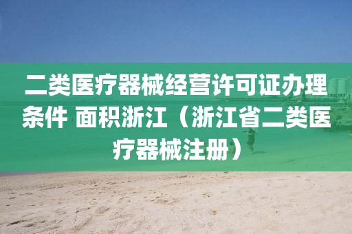 二类医疗器械经营许可证办理条件 面积浙江（浙江省二类医疗器械注册）