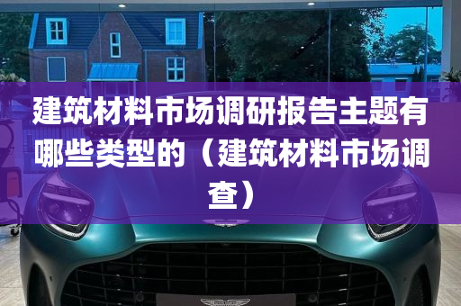 建筑材料市场调研报告主题有哪些类型的（建筑材料市场调查）