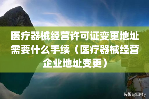 医疗器械经营许可证变更地址需要什么手续（医疗器械经营企业地址变更）