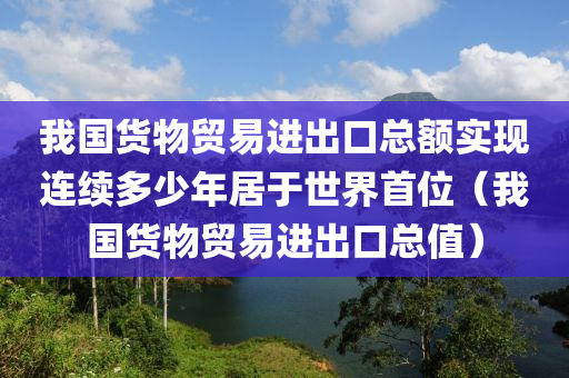 我国货物贸易进出口总额实现连续多少年居于世界首位（我国货物贸易进出口总值）