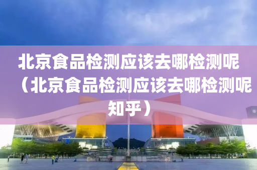 北京食品检测应该去哪检测呢（北京食品检测应该去哪检测呢知乎）