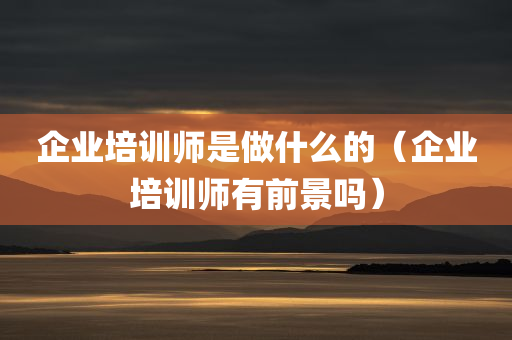 企业培训师是做什么的（企业培训师有前景吗）