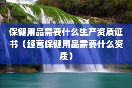 保健用品需要什么生产资质证书（经营保健用品需要什么资质）