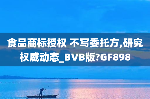 食品商标授权 不写委托方,研究权威动态_BVB版?GF898