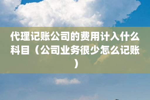 代理记账公司的费用计入什么科目（公司业务很少怎么记账）