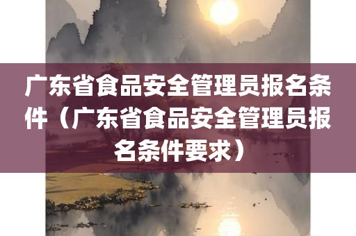 广东省食品安全管理员报名条件（广东省食品安全管理员报名条件要求）