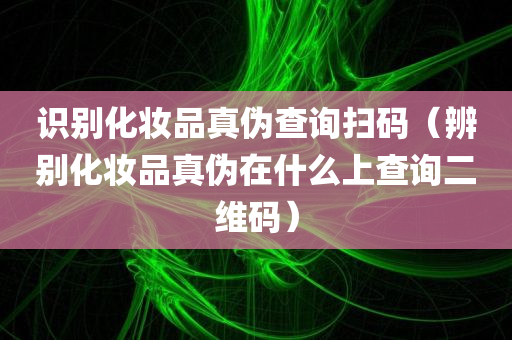 识别化妆品真伪查询扫码（辨别化妆品真伪在什么上查询二维码）