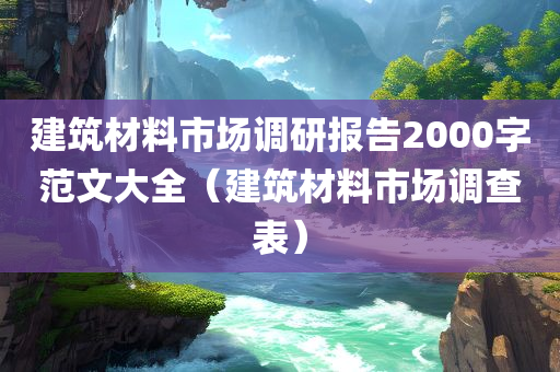 建筑材料市场调研报告2000字范文大全（建筑材料市场调查表）