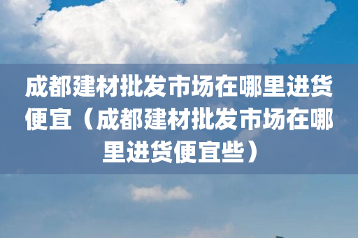 成都建材批发市场在哪里进货便宜（成都建材批发市场在哪里进货便宜些）