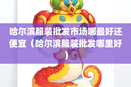 哈尔滨服装批发市场哪最好还便宜（哈尔滨服装批发哪里好）