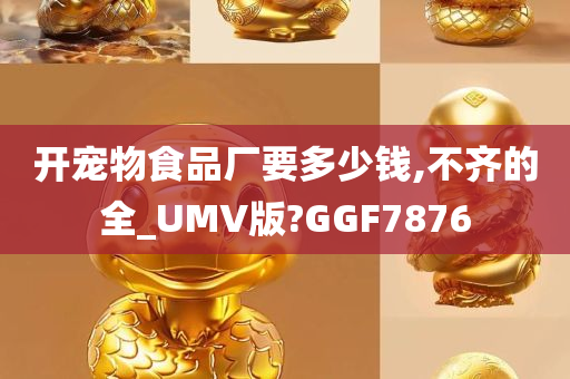 开宠物食品厂要多少钱,不齐的全_UMV版?GGF7876