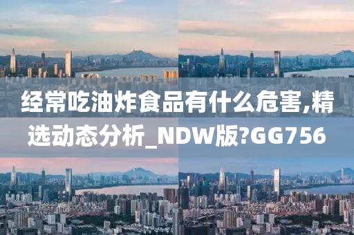 经常吃油炸食品有什么危害,精选动态分析_NDW版?GG756