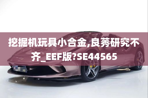 挖掘机玩具小合金,良莠研究不齐_EEF版?SE44565