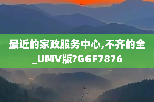 最近的家政服务中心,不齐的全_UMV版?GGF7876