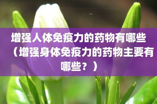 增强人体免疫力的药物有哪些（增强身体免疫力的药物主要有哪些？）