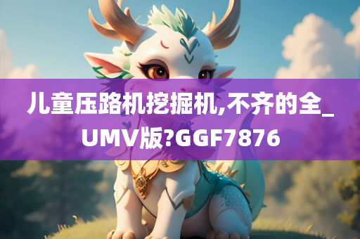 儿童压路机挖掘机,不齐的全_UMV版?GGF7876