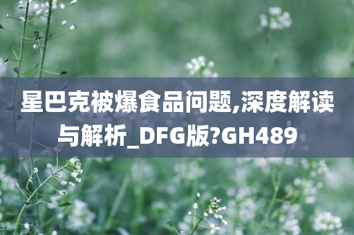 星巴克被爆食品问题,深度解读与解析_DFG版?GH489