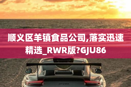 顺义区羊镇食品公司,落实迅速精选_RWR版?GJU86