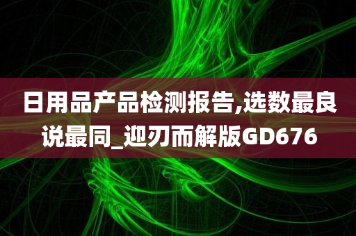 日用品产品检测报告,选数最良说最同_迎刃而解版GD676