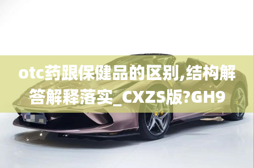 otc药跟保健品的区别,结构解答解释落实_CXZS版?GH9