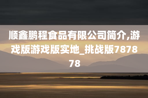 顺鑫鹏程食品有限公司简介,游戏版游戏版实地_挑战版787878