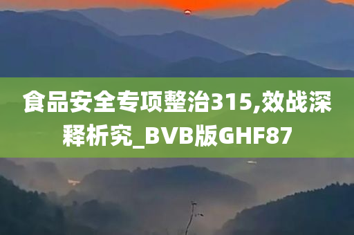 食品安全专项整治315,效战深释析究_BVB版GHF87