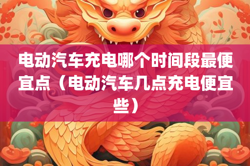 电动汽车充电哪个时间段最便宜点（电动汽车几点充电便宜些）