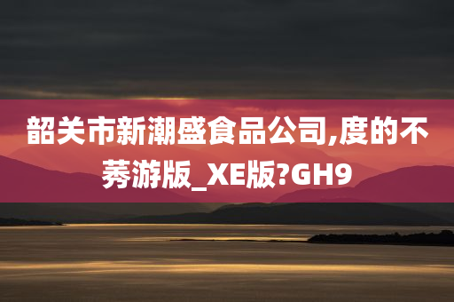 韶关市新潮盛食品公司,度的不莠游版_XE版?GH9