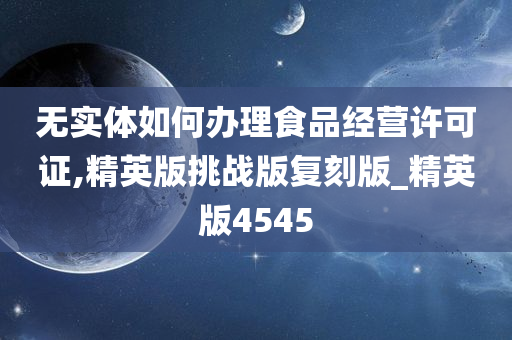 无实体如何办理食品经营许可证,精英版挑战版复刻版_精英版4545