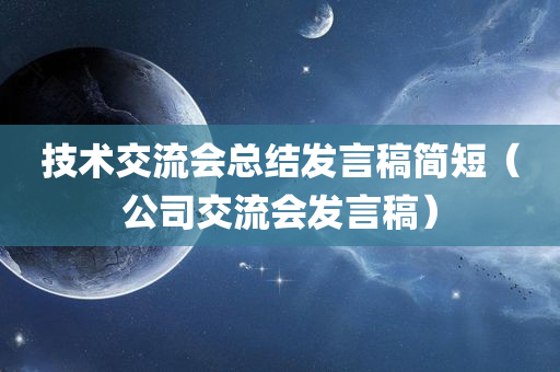 技术交流会总结发言稿简短（公司交流会发言稿）