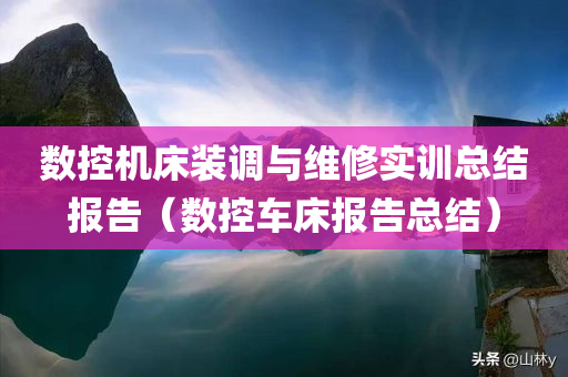 数控机床装调与维修实训总结报告（数控车床报告总结）