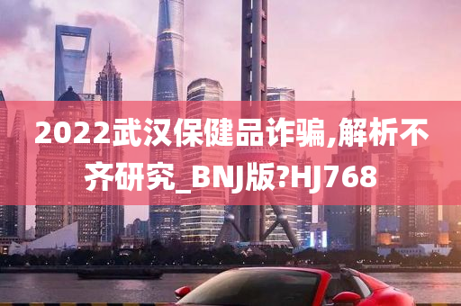 2022武汉保健品诈骗,解析不齐研究_BNJ版?HJ768