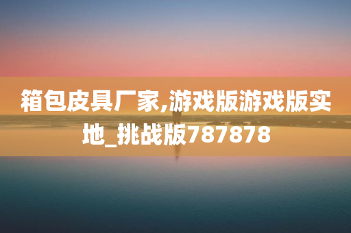 箱包皮具厂家,游戏版游戏版实地_挑战版787878