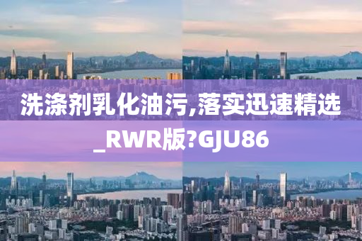 洗涤剂乳化油污,落实迅速精选_RWR版?GJU86