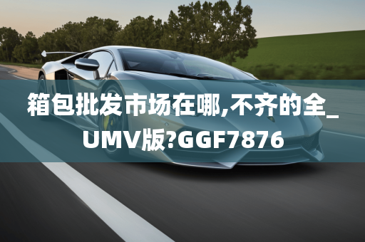 箱包批发市场在哪,不齐的全_UMV版?GGF7876