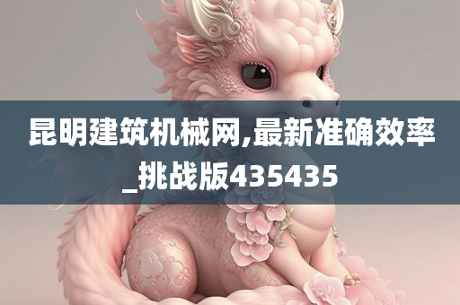 昆明建筑机械网,最新准确效率_挑战版435435