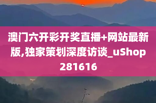 澳门六开彩开奖直播+网站最新版,独家策划深度访谈_uShop281616