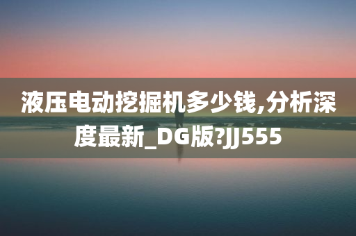 液压电动挖掘机多少钱,分析深度最新_DG版?JJ555