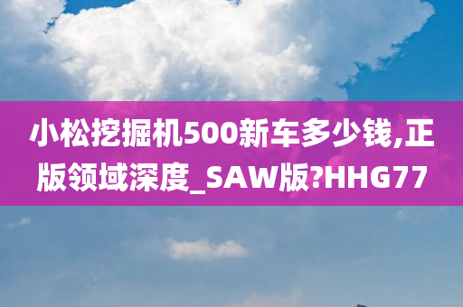 小松挖掘机500新车多少钱,正版领域深度_SAW版?HHG77