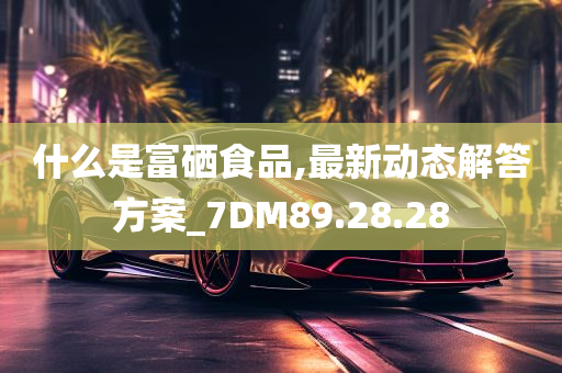 什么是富硒食品,最新动态解答方案_7DM89.28.28