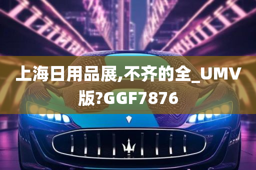 上海日用品展,不齐的全_UMV版?GGF7876