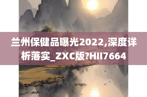 兰州保健品曝光2022,深度详析落实_ZXC版?HII7664