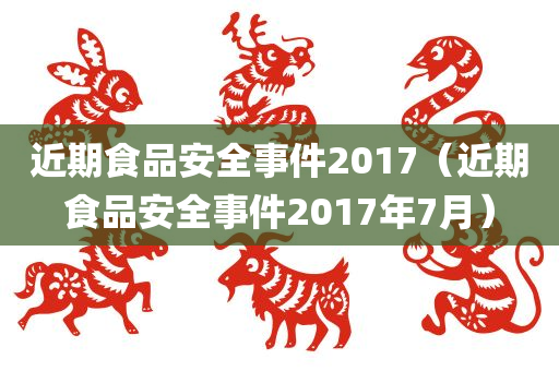 近期食品安全事件2017（近期食品安全事件2017年7月）