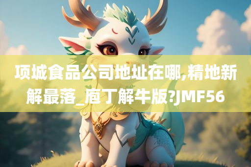 项城食品公司地址在哪,精地新解最落_庖丁解牛版?JMF56